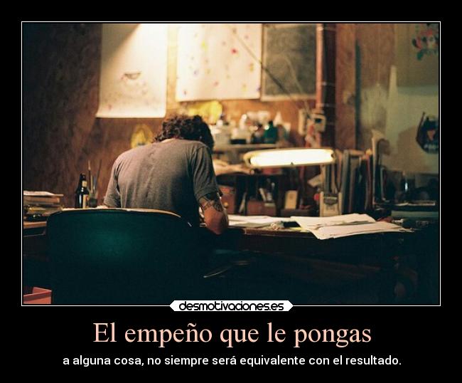 El empeño que le pongas - a alguna cosa, no siempre será equivalente con el resultado.