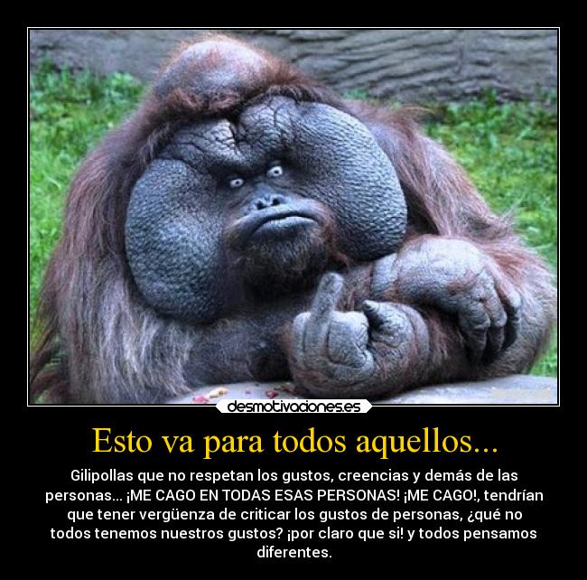 Esto va para todos aquellos... - Gilipollas que no respetan los gustos, creencias y demás de las
personas... ¡ME CAGO EN TODAS ESAS PERSONAS! ¡ME CAGO!, tendrían
que tener vergüenza de criticar los gustos de personas, ¿qué no
todos tenemos nuestros gustos? ¡por claro que si! y todos pensamos
diferentes.