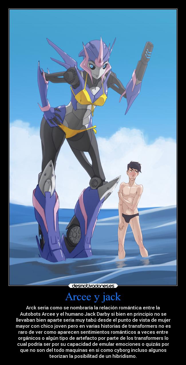 Arcee y jack - Arck seria como se nombraría la relación romántica entre la
Autobots Arcee y el humano Jack Darby si bien en principio no se
llevaban bien aparte seria muy tabú desde el punto de vista de mujer
mayor con chico joven pero en varias historias de transformers no es
raro de ver como aparecen sentimientos románticos a veces entre
orgánicos o algún tipo de artefacto por parte de los transformers lo
cual podría ser por su capacidad de emular emociones o quizás por
que no son del todo maquinas en si como cyborg incluso algunos
teorizan la posibilitad de un hibridismo.