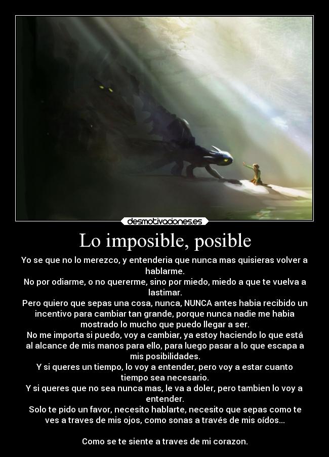 Lo imposible, posible - Yo se que no lo merezco, y entenderia que nunca mas quisieras volver a
hablarme.
No por odiarme, o no quererme, sino por miedo, miedo a que te vuelva a
lastimar.
Pero quiero que sepas una cosa, nunca, NUNCA antes habia recibido un
incentivo para cambiar tan grande, porque nunca nadie me habia
mostrado lo mucho que puedo llegar a ser.
No me importa si puedo, voy a cambiar, ya estoy haciendo lo que está
al alcance de mis manos para ello, para luego pasar a lo que escapa a
mis posibilidades.
Y si queres un tiempo, lo voy a entender, pero voy a estar cuanto
tiempo sea necesario.
Y si queres que no sea nunca mas, le va a doler, pero tambien lo voy a
entender.
Solo te pido un favor, necesito hablarte, necesito que sepas como te
ves a traves de mis ojos, como sonas a través de mis oídos...
Como se te siente a traves de mi corazon.