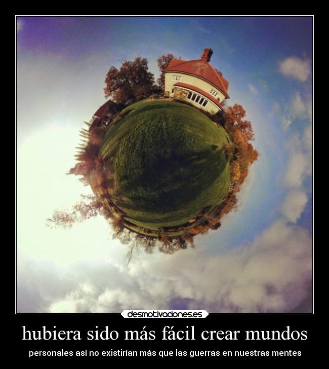 hubiera sido más fácil crear mundos - personales así no existirían más que las guerras en nuestras mentes