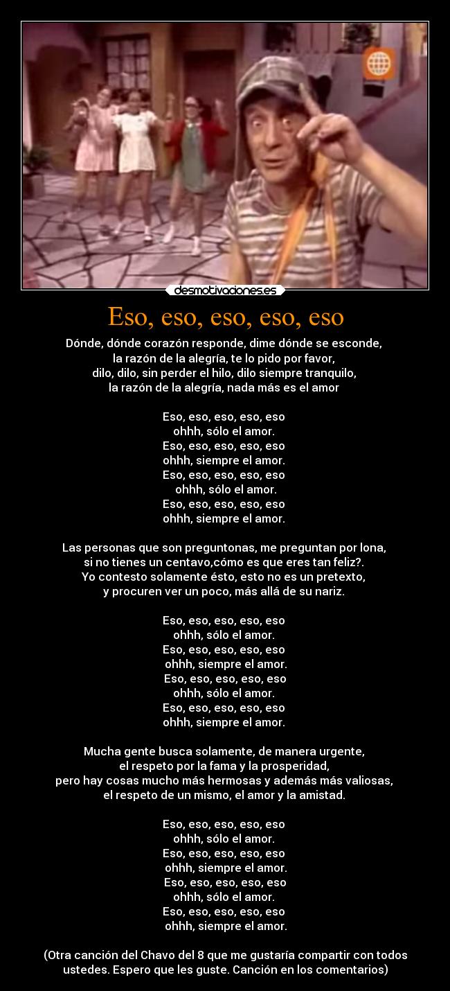 Eso, eso, eso, eso, eso - Dónde, dónde corazón responde, dime dónde se esconde,
la razón de la alegría, te lo pido por favor,
dilo, dilo, sin perder el hilo, dilo siempre tranquilo,
la razón de la alegría, nada más es el amor
Eso, eso, eso, eso, eso
ohhh, sólo el amor.
Eso, eso, eso, eso, eso
ohhh, siempre el amor.
Eso, eso, eso, eso, eso
ohhh, sólo el amor.
Eso, eso, eso, eso, eso
ohhh, siempre el amor.
Las personas que son preguntonas, me preguntan por lona,
si no tienes un centavo,cómo es que eres tan feliz?.
Yo contesto solamente ésto, esto no es un pretexto,
y procuren ver un poco, más allá de su nariz.
Eso, eso, eso, eso, eso
ohhh, sólo el amor.
Eso, eso, eso, eso, eso
ohhh, siempre el amor.
Eso, eso, eso, eso, eso
ohhh, sólo el amor.
Eso, eso, eso, eso, eso
ohhh, siempre el amor.
Mucha gente busca solamente, de manera urgente,
el respeto por la fama y la prosperidad,
pero hay cosas mucho más hermosas y además más valiosas,
el respeto de un mismo, el amor y la amistad.
Eso, eso, eso, eso, eso
ohhh, sólo el amor.
Eso, eso, eso, eso, eso
ohhh, siempre el amor.
Eso, eso, eso, eso, eso
ohhh, sólo el amor.
Eso, eso, eso, eso, eso
ohhh, siempre el amor.
(Otra canción del Chavo del 8 que me gustaría compartir con todos
ustedes. Espero que les guste. Canción en los comentarios)