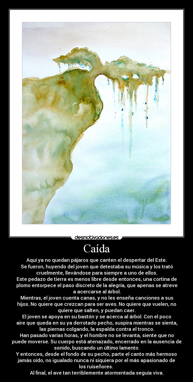 Caída - Aquí ya no quedan pájaros que canten el despertar del Este.
Se fueron, huyendo del joven que detestaba su música y los trató
cruelmente, llevándose para siempre a uno de ellos.
Este pedazo de tierra es menos libre desde entonces, una cortina de
plomo entorpece el paso discreto de la alegría, que apenas se atreve
a acercarse al árbol.
Mientras, el joven cuenta canas, y no les enseña canciones a sus
hijos. No quiere que crezcan para ser aves. No quiere que vuelen, no
quiere que salten, y puedan caer.
El joven se apoya en su bastón y se acerca al árbol. Con el poco
aire que queda en su ya derrotado pecho, suspira mientras se sienta,
las piernas colgando, la espalda contra el tronco.
Han pasado varias horas, y el hombre no se levanta, siente que no
puede moverse. Su cuerpo está atenazado, encerrado en la ausencia de
sonido, buscando un último lamento.
Y entonces, desde el fondo de su pecho, parte el canto más hermoso
jamás oído, no igualado nunca ni siquiera por el más apasionado de
los ruiseñores. 
Al final, el ave tan terriblemente atormentada seguía viva.