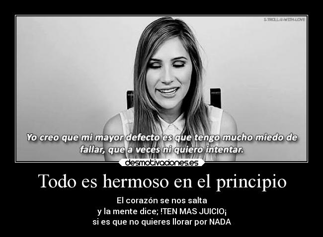 Todo es hermoso en el principio - El corazón se nos salta
y la mente dice; !TEN MAS JUICIO¡
si es que no quieres llorar por NADA