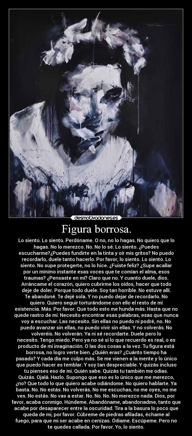 Figura borrosa. - Lo siento. Lo siento. Perdóname. O no, no lo hagas. No quiero que lo
hagas. No lo merezco. No. No lo sé. Lo siento. ¿Puedes
escucharme?¿Puedes fundirte en la tinta y oír mis gritos? No puedo
recordarlo, duele tanto hacerlo. Por favor, lo siento. Lo siento. Lo
siento. No supe protegerte, no lo hice. ¿Fuiste feliz? ¿Supe acallar
por un mínimo instante esas voces que te comían el alma, esos
traumas? ¿Pensaste en mí? Claro que no. Y cuanto duele, dios.
Arráncame el corazón, quiero cubrirme los oídos, hacer que todo
deje de doler. Porque todo duele. Soy tan horrible. No estuve allí.
Te abandoné. Te dejé sola. Y no puedo dejar de recordarlo. No
quiero. Quiero seguir torturándome con ello el resto de mi
existencia. Más. Por favor. Que todo esto me hunda más. Hasta que no
quede rastro de mí. Necesito encontrar esas palabras, esas que nunca
voy a escuchar. Las necesito. Sin ellas no puedo ni podré, no. No
puedo avanzar sin ellas, no puedo vivir sin ellas. Y no volverás. No
volveréis. No volverán. Ya ni sé recordarte. Duele pero lo
necesito. Tengo miedo. Pero ya no sé si lo que recuerdo es real, o es
producto de mi imaginación. O las dos cosas a la vez. Tu figura está
borrosa, no logro verte bien. ¿Quién eras? ¿Cuánto tiempo ha
pasado? Y cada día me culpo más. Se me vienen a la mente y lo único
que puedo hacer es temblar. Y soy tan despreciable. Y quizás incluso
tu pienses eso de mi. Quién sabe. Quizás tu también me odias.
Quizás. Ojalá. Hazlo. Supongo que eso es lo único que me merezco,
¿no? Que todo lo que quiero acabe odiándome. No quiero hablarte. Ya
basta. No. No estás. No volverás. No me escuchas, no me oyes, no me
ves. No estás. No vas a estar. No. No. No. No merezco nada. Dios, por
favor, acaba conmigo. Húndeme. Abandóname, abandonadme, tanto que
acabe por desaparecer entre la oscuridad. Tira a la basura lo poco que
queda de mi, por favor. Cúbreme de piedras afiladas, échame al
fuego, para que mi ser acabe en cenizas. Ódiame. Escúpeme. Pero no
te quedes callada. Por favor. Yo, lo siento.