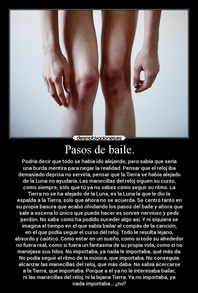 Pasos de baile. - Podría decir que todo se había ido alejando, pero sabía que sería
una burda mentira para negar la realidad. Pensar que el reloj iba
demasiado deprisa no serviría, pensar que la Tierra se había alejado
de la Luna no ayudaría. Las manecillas del reloj siguen su curso,
como siempre, solo que tú ya no sabes cómo seguir su ritmo. La
Tierra no se ha alejado de la Luna, es la Luna la que le dio la
espalda a la Tierra, solo que ahora no se acuerda. Se centró tanto en
su propia basura que acabó olvidando los pasos del baile y ahora que
sale a escena lo único que puede hacer es sonreír nervioso y pedir
perdón. No sabe cómo ha podido suceder algo así. Y ni siquiera se
imagina el tiempo en el que sabía bailar al compás de la canción,
en el que podía seguir el curso del reloj. Todo le resulta lejano,
absurdo y caótico. Como estar en un sueño, como si todo su alrededor
no fuera real, como si fuera un fantasma de su propia vida, como si no
manejase sus hilos. No importaba, ya nada le importaba, qué más da.
No podía seguir el ritmo de la música, que importaba. No conseguía
alcanzar las manecillas del reloj, qué más daba. No sabía acercarse
a la Tierra, que importaba. Porque a él ya no le interesaba bailar,
ni las manecillas del reloj, ni la lejana Tierra. Ya no importaba, ya
nada importaba... ¿no?