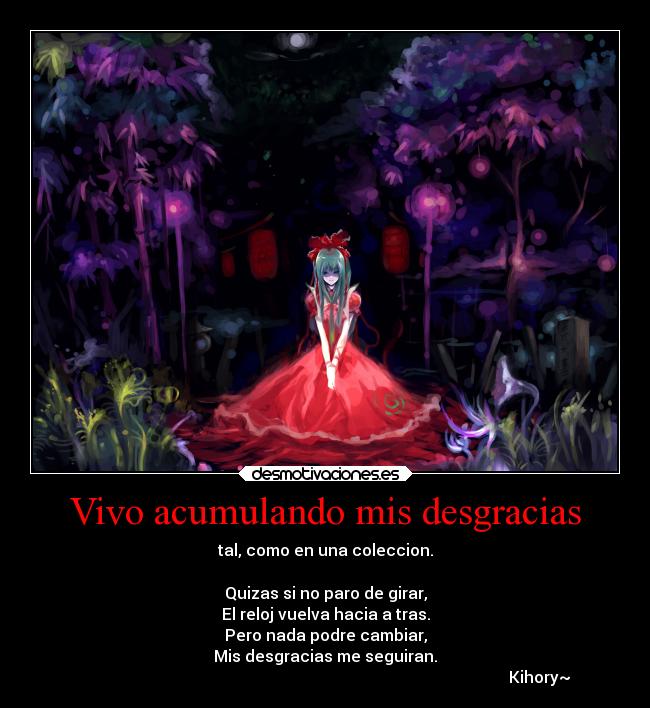 Vivo acumulando mis desgracias - tal, como en una coleccion.
Quizas si no paro de girar,
El reloj vuelva hacia a tras.
Pero nada podre cambiar,
Mis desgracias me seguiran.
Kihory~