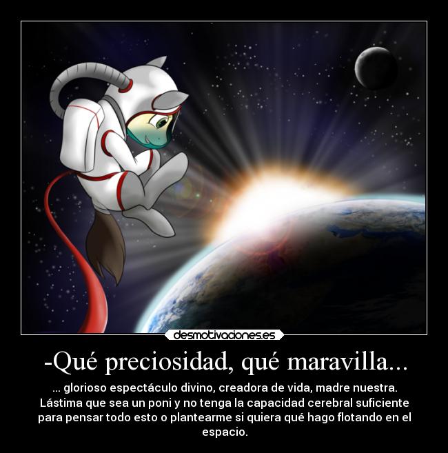 -Qué preciosidad, qué maravilla... - ... glorioso espectáculo divino, creadora de vida, madre nuestra.
Lástima que sea un poni y no tenga la capacidad cerebral suficiente
para pensar todo esto o plantearme si quiera qué hago flotando en el
espacio.