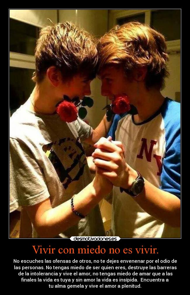 Vivir con miedo no es vivir. - No escuches las ofensas de otros, no te dejes envenenar por el odio de
las personas. No tengas miedo de ser quien eres, destruye las barreras
de la intolerancia y vive el amor, no tengas miedo de amar que a las
finales la vida es tuya y sin amor la vida es insípida.  Encuentra a
tu alma gemela y vive el amor a plenitud.