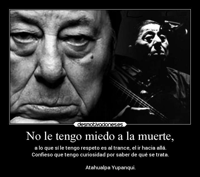 No le tengo miedo a la muerte, - a lo que sí le tengo respeto es al trance, el ir hacia allá.
Confieso que tengo curiosidad por saber de qué se trata.
                                                                      
                 Atahualpa Yupanqui.