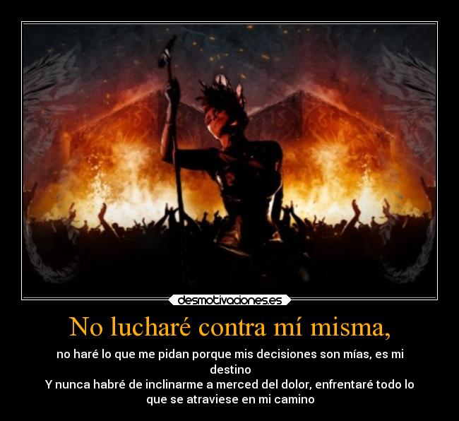 No lucharé contra mí misma, - no haré lo que me pidan porque mis decisiones son mías, es mi
destino
Y nunca habré de inclinarme a merced del dolor, enfrentaré todo lo
que se atraviese en mi camino