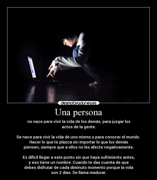 Una persona - no nace para vivir la vida de los demás, para juzgar los
actos de la gente.
Se nace para vivir la vida de uno mismo y para conocer el mundo.
Hacer lo que te plazca sin importar lo que los demás
piensen, siempre que a ellos no les afecte negativamente.
Es difícil llegar a este punto sin que haya sufrimiento antes,
y eso tiene un nombre. Cuando te das cuenta de que
debes disfrutar de cada diminuto momento porque la vida
son 2 días. Se llama madurar.