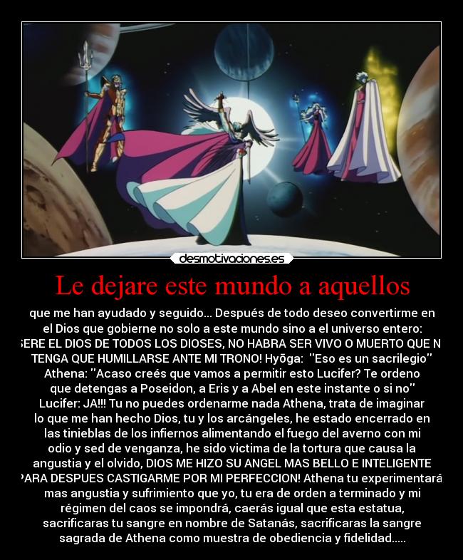 Le dejare este mundo a aquellos - que me han ayudado y seguido... Después de todo deseo convertirme en
el Dios que gobierne no solo a este mundo sino a el universo entero:
SERE EL DIOS DE TODOS LOS DIOSES, NO HABRA SER VIVO O MUERTO QUE NO
TENGA QUE HUMILLARSE ANTE MI TRONO! Hyōga:  Eso es un sacrilegio
Athena: Acaso creés que vamos a permitir esto Lucifer? Te ordeno
que detengas a Poseidon, a Eris y a Abel en este instante o si no
Lucifer: JA!!! Tu no puedes ordenarme nada Athena, trata de imaginar
lo que me han hecho Dios, tu y los arcángeles, he estado encerrado en
las tinieblas de los infiernos alimentando el fuego del averno con mi
odio y sed de venganza, he sido victima de la tortura que causa la
angustia y el olvido, DIOS ME HIZO SU ANGEL MAS BELLO E INTELIGENTE
PARA DESPUES CASTIGARME POR MI PERFECCION! Athena tu experimentarás
mas angustia y sufrimiento que yo, tu era de orden a terminado y mi
régimen del caos se impondrá, caerás igual que esta estatua,
sacrificaras tu sangre en nombre de Satanás, sacrificaras la sangre
sagrada de Athena como muestra de obediencia y fidelidad.....