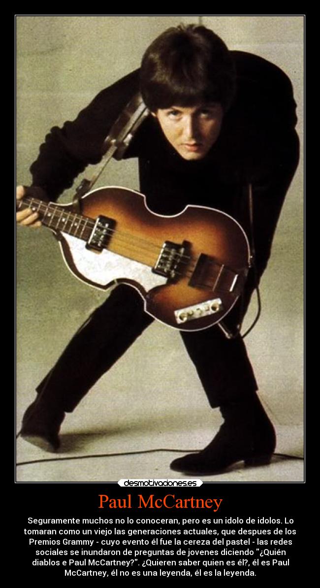 Paul McCartney - Seguramente muchos no lo conoceran, pero es un idolo de idolos. Lo
tomaran como un viejo las generaciones actuales, que despues de los
Premios Grammy - cuyo evento él fue la cereza del pastel - las redes
sociales se inundaron de preguntas de jovenes diciendo ¿Quién
diablos e Paul McCartney?. ¿Quieren saber quien es él?, él es Paul
McCartney, él no es una leyenda, él es la leyenda.