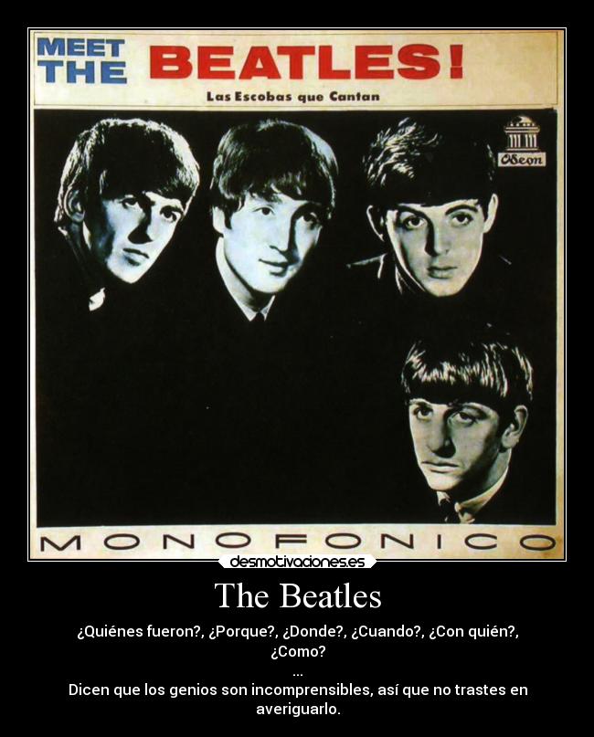 The Beatles - ¿Quiénes fueron?, ¿Porque?, ¿Donde?, ¿Cuando?, ¿Con quién?,
¿Como?
...
Dicen que los genios son incomprensibles, así que no trastes en
averiguarlo.