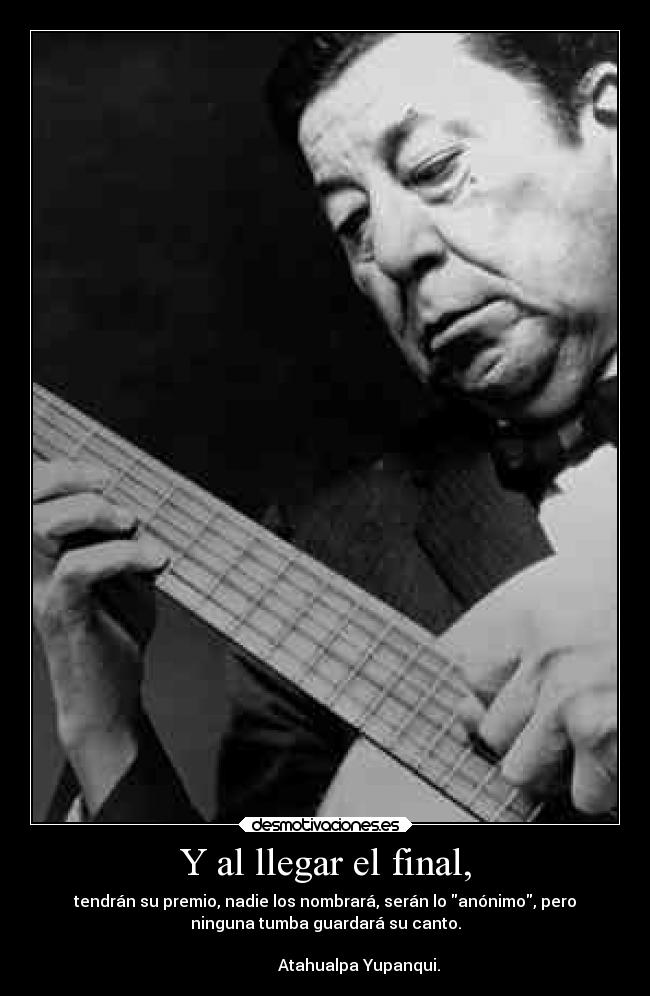 Y al llegar el final, - tendrán su premio, nadie los nombrará, serán lo anónimo, pero
ninguna tumba guardará su canto.
                                                                      
                 Atahualpa Yupanqui.