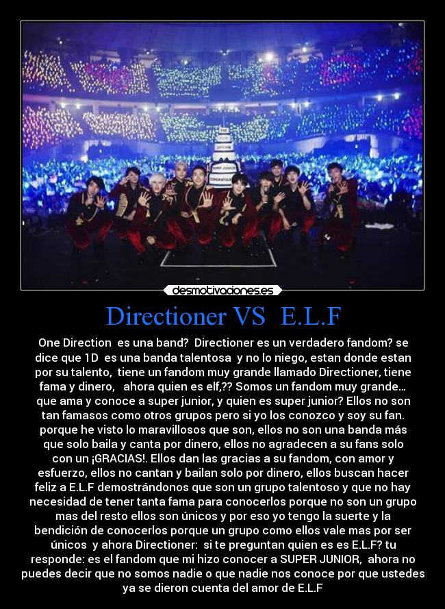 Directioner VS  E.L.F - One Direction  es una band?  Directioner es un verdadero fandom? se
dice que 1D  es una banda talentosa  y no lo niego, estan donde estan
por su talento,  tiene un fandom muy grande llamado Directioner, tiene
fama y dinero,   ahora quien es elf,?? Somos un fandom muy grande…
que ama y conoce a super junior, y quien es super junior? Ellos no son
tan famasos como otros grupos pero si yo los conozco y soy su fan.
porque he visto lo maravillosos que son, ellos no son una banda más
que solo baila y canta por dinero, ellos no agradecen a su fans solo
con un ¡GRACIAS!. Ellos dan las gracias a su fandom, con amor y
esfuerzo, ellos no cantan y bailan solo por dinero, ellos buscan hacer
feliz a E.L.F demostrándonos que son un grupo talentoso y que no hay
necesidad de tener tanta fama para conocerlos porque no son un grupo
mas del resto ellos son únicos y por eso yo tengo la suerte y la
bendición de conocerlos porque un grupo como ellos vale mas por ser
únicos  y ahora Directioner:  si te preguntan quien es es E.L.F? tu
responde: es el fandom que mi hizo conocer a SUPER JUNIOR,  ahora no
puedes decir que no somos nadie o que nadie nos conoce por que ustedes
ya se dieron cuenta del amor de E.L.F