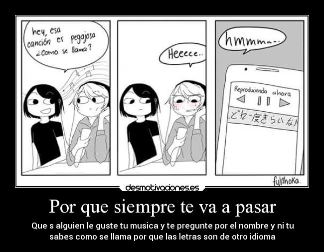 Por que siempre te va a pasar - Que s alguien le guste tu musica y te pregunte por el nombre y ni tu
sabes como se llama por que las letras son de otro idioma