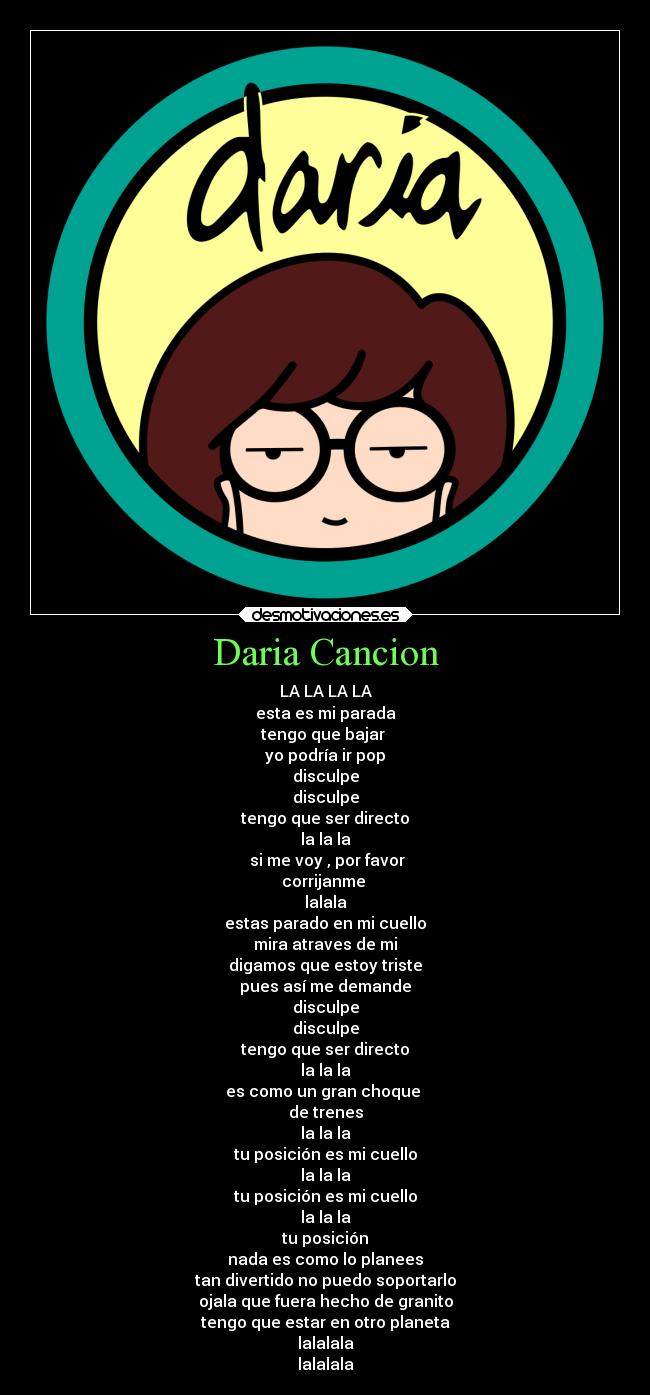 Daria Cancion - LA LA LA LA
esta es mi parada
tengo que bajar 
yo podría ir pop
disculpe
disculpe
tengo que ser directo
la la la
 si me voy , por favor
corrijanme 
lalala
estas parado en mi cuello
mira atraves de mi
digamos que estoy triste
pues así me demande
disculpe
disculpe
tengo que ser directo
la la la
es como un gran choque 
de trenes
la la la
tu posición es mi cuello
la la la
tu posición es mi cuello
la la la
tu posición
nada es como lo planees
tan divertido no puedo soportarlo
ojala que fuera hecho de granito
tengo que estar en otro planeta
lalalala
lalalala