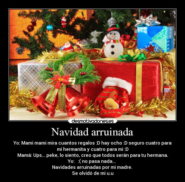 Navidad arruinada - Yo: Mami mami mira cuantos regalos :D hay ocho :D seguro cuatro para
mi hermanita y cuatro para mi :D
Mamá: Ups... peke, lo siento, creo que todos serán para tu hermana.
Yo:   :( no pasa nada... 
Navidades arruinadas por mi madre. 
Se olvidó de mi u.u