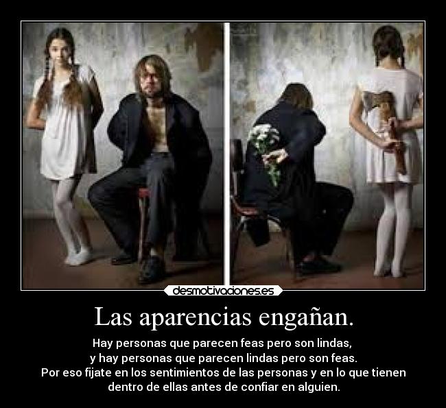 Las aparencias engañan. - Hay personas que parecen feas pero son lindas,
y hay personas que parecen lindas pero son feas.
Por eso fijate en los sentimientos de las personas y en lo que tienen
dentro de ellas antes de confiar en alguien.