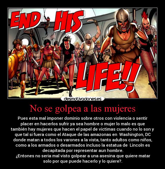 No se golpea a las mujeres - Pues esta mal imponer dominio sobre otros con violencia o sentir
placer en hacerlos sufrir ya sea hombre o mujer lo malo es que
también hay mujeres que hacen el papel de victimas cuando no lo son y
que tal si fuera como el Ataque de las amazonas en  Washington, DC
donde matan a todos los varones a la vista, tanto adultos como niños,
como a los armados o desarmados incluso la estatua de  Lincoln es
decapitada por representar aun hombre.
 ¿Entones no seria mal visto golpear a una asesina que quiere matar
solo por que puede hacerlo y lo quiere?.
