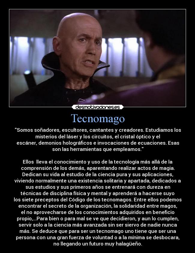 Tecnomago - Somos soñadores, escultores, cantantes y creadores. Estudiamos los
misterios del láser y los circuitos, el cristal óptico y el
escáner, demonios holográficos e invocaciones de ecuaciones. Esas
son las herramientas que empleamos.

Ellos  lleva el conocimiento y uso de la tecnología más allá de la
comprensión de los demás, aparentando realizar actos de magia.
Dedican su vida al estudio de la ciencia pura y sus aplicaciones,
viviendo normalmente una existencia solitaria y apartada, dedicados a
sus estudios y sus primeros años se entrenará con dureza en
técnicas de disciplina física y mental y aprenderá a hacerse suyo
los siete preceptos del Código de los tecnomagos. Entre ellos podemos
encontrar el secreto de la organización, la solidaridad entre magos,
el no aprovecharse de los conocimientos adquiridos en beneficio
propio,...Para bien o para mal se ve que decidieron, y aun lo cumplen,
servir solo a la ciencia más avanzada sin ser siervo de nadie nunca
más. Se deduce que para ser un tecnomago uno tiene que ser una
persona con una gran fuerza de voluntad o a la mínima se desbocara,
no llegando un futuro muy halagüeño.