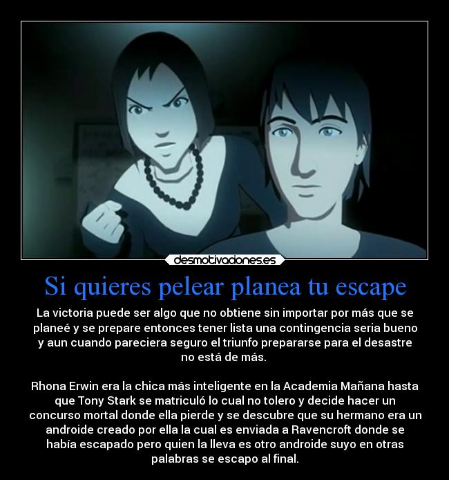 Si quieres pelear planea tu escape - La victoria puede ser algo que no obtiene sin importar por más que se
planeé y se prepare entonces tener lista una contingencia seria bueno
y aun cuando pareciera seguro el triunfo prepararse para el desastre
no está de más. 

Rhona Erwin era la chica más inteligente en la Academia Mañana hasta
que Tony Stark se matriculó lo cual no tolero y decide hacer un
concurso mortal donde ella pierde y se descubre que su hermano era un
androide creado por ella la cual es enviada a Ravencroft donde se
había escapado pero quien la lleva es otro androide suyo en otras
palabras se escapo al final.