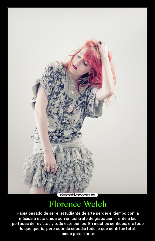 Florence Welch - Había pasado de ser el estudiante de arte perder el tiempo con la
música a esta chica con un contrato de grabación, frente a las
portadas de revistas y todo este bombo. En muchos sentidos, era todo
lo que quería, pero cuando sucedió todo lo que sentí fue total,
miedo paralizante.