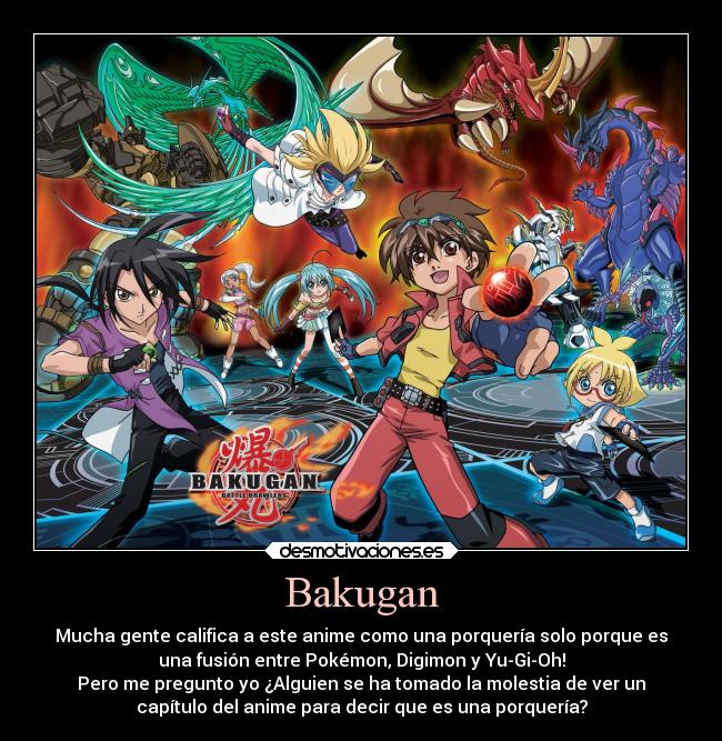 Bakugan - Mucha gente califica a este anime como una porquería solo porque es
una fusión entre Pokémon, Digimon y Yu-Gi-Oh!
Pero me pregunto yo ¿Alguien se ha tomado la molestia de ver un
capítulo del anime para decir que es una porquería?