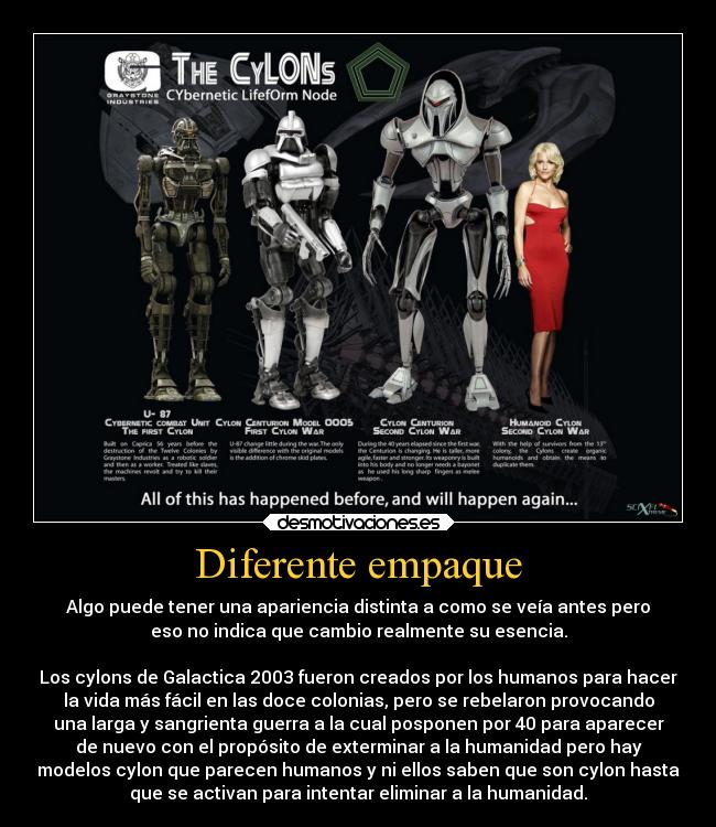 Diferente empaque - Algo puede tener una apariencia distinta a como se veía antes pero
eso no indica que cambio realmente su esencia.

Los cylons de Galactica 2003 fueron creados por los humanos para hacer
la vida más fácil en las doce colonias, pero se rebelaron provocando
una larga y sangrienta guerra a la cual posponen por 40 para aparecer
de nuevo con el propósito de exterminar a la humanidad pero hay
modelos cylon que parecen humanos y ni ellos saben que son cylon hasta
que se activan para intentar eliminar a la humanidad.