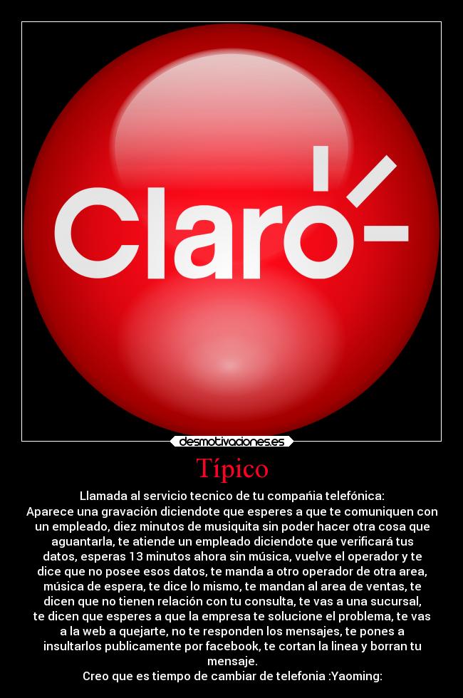 Típico - Llamada al servicio tecnico de tu compańia telefónica:
Aparece una gravación diciendote que esperes a que te comuniquen con
un empleado, diez minutos de musiquita sin poder hacer otra cosa que
aguantarla, te atiende un empleado diciendote que verificará tus
datos, esperas 13 minutos ahora sin música, vuelve el operador y te
dice que no posee esos datos, te manda a otro operador de otra area,
música de espera, te dice lo mismo, te mandan al area de ventas, te
dicen que no tienen relación con tu consulta, te vas a una sucursal,
te dicen que esperes a que la empresa te solucione el problema, te vas
a la web a quejarte, no te responden los mensajes, te pones a
insultarlos publicamente por facebook, te cortan la linea y borran tu
mensaje.
Creo que es tiempo de cambiar de telefonia :Yaoming: