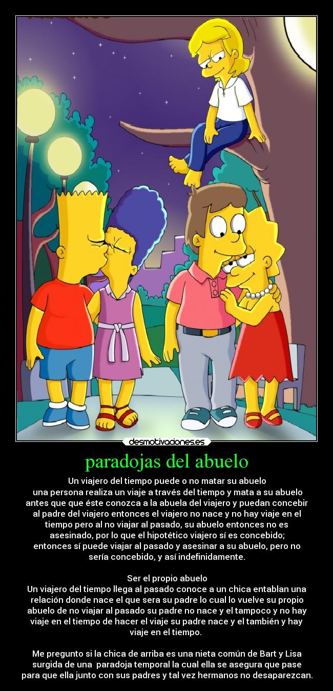 paradojas del abuelo - Un viajero del tiempo puede o no matar su abuelo
 una persona realiza un viaje a través del tiempo y mata a su abuelo
antes que que éste conozca a la abuela del viajero y puedan concebir
al padre del viajero entonces el viajero no nace y no hay viaje en el
tiempo pero al no viajar al pasado, su abuelo entonces no es
asesinado, por lo que el hipotético viajero sí es concebido;
entonces sí puede viajar al pasado y asesinar a su abuelo, pero no
sería concebido, y así indefinidamente.

Ser el propio abuelo
Un viajero del tiempo llega al pasado conoce a un chica entablan una
relación donde nace el que sera su padre lo cual lo vuelve su propio
abuelo de no viajar al pasado su padre no nace y el tampoco y no hay
viaje en el tiempo de hacer el viaje su padre nace y el también y hay
viaje en el tiempo. 

Me pregunto si la chica de arriba es una nieta común de Bart y Lisa
surgida de una  paradoja temporal la cual ella se asegura que pase
para que ella junto con sus padres y tal vez hermanos no desaparezcan.