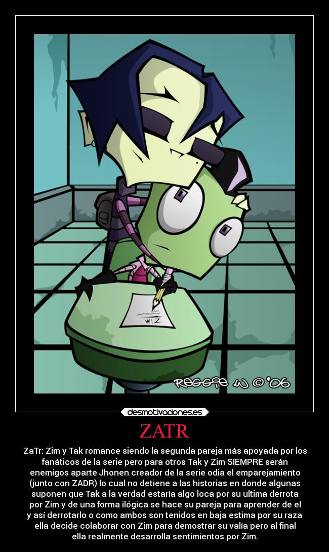 ZATR - ZaTr: Zim y Tak romance siendo la segunda pareja más apoyada por los
fanáticos de la serie pero para otros Tak y Zim SIEMPRE serán
enemigos aparte Jhonen creador de la serie odia el emparejamiento
(junto con ZADR) lo cual no detiene a las historias en donde algunas
suponen que Tak a la verdad estaría algo loca por su ultima derrota
por Zim y de una forma ilógica se hace su pareja para aprender de el
y así derrotarlo o como ambos son tenidos en baja estima por su raza
ella decide colaborar con Zim para demostrar su valía pero al final
ella realmente desarrolla sentimientos por Zim.