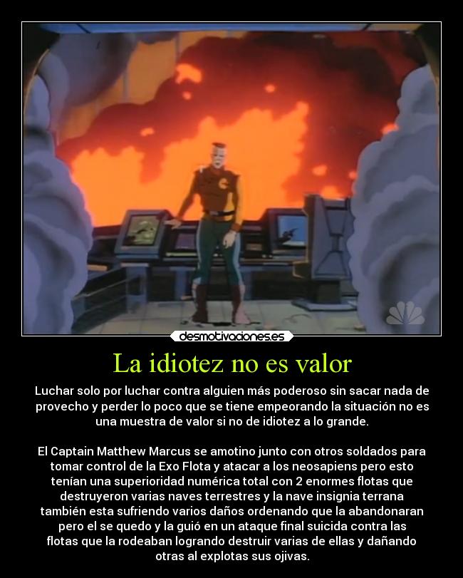 La idiotez no es valor - Luchar solo por luchar contra alguien más poderoso sin sacar nada de
provecho y perder lo poco que se tiene empeorando la situación no es
una muestra de valor si no de idiotez a lo grande.

El Captain Matthew Marcus se amotino junto con otros soldados para
tomar control de la Exo Flota y atacar a los neosapiens pero esto
tenían una superioridad numérica total con 2 enormes flotas que
destruyeron varias naves terrestres y la nave insignia terrana
también esta sufriendo varios daños ordenando que la abandonaran
pero el se quedo y la guió en un ataque final suicida contra las
flotas que la rodeaban logrando destruir varias de ellas y dañando
otras al explotas sus ojivas.