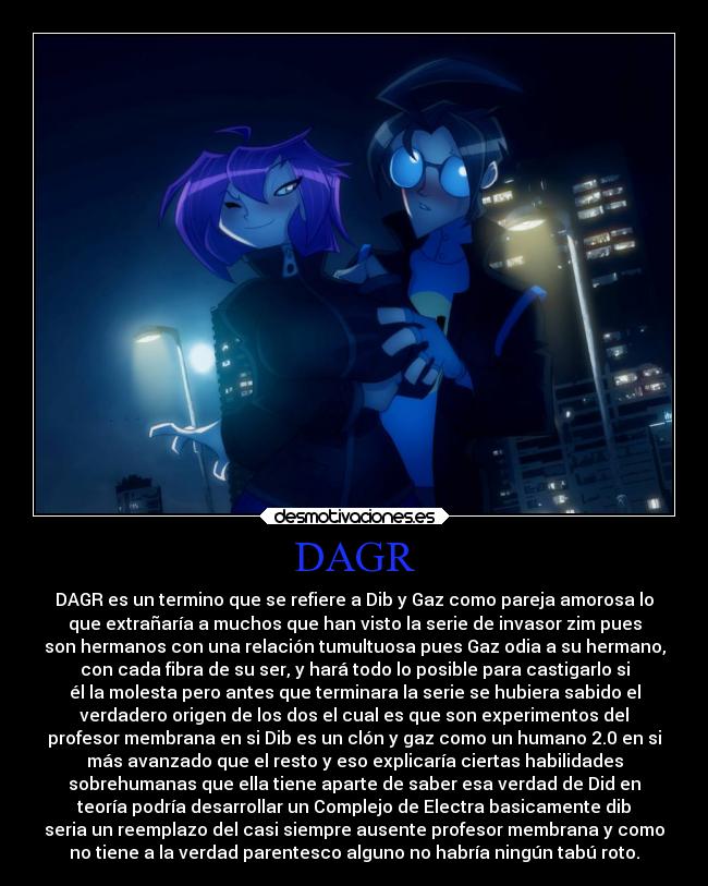 DAGR - DAGR es un termino que se refiere a Dib y Gaz como pareja amorosa lo
que extrañaría a muchos que han visto la serie de invasor zim pues
son hermanos con una relación tumultuosa pues Gaz odia a su hermano,
con cada fibra de su ser, y hará todo lo posible para castigarlo si
él la molesta pero antes que terminara la serie se hubiera sabido el
verdadero origen de los dos el cual es que son experimentos del
profesor membrana en si Dib es un clón y gaz como un humano 2.0 en si
más avanzado que el resto y eso explicaría ciertas habilidades
sobrehumanas que ella tiene aparte de saber esa verdad de Did en
teoría podría desarrollar un Complejo de Electra basicamente dib
seria un reemplazo del casi siempre ausente profesor membrana y como
no tiene a la verdad parentesco alguno no habría ningún tabú roto.