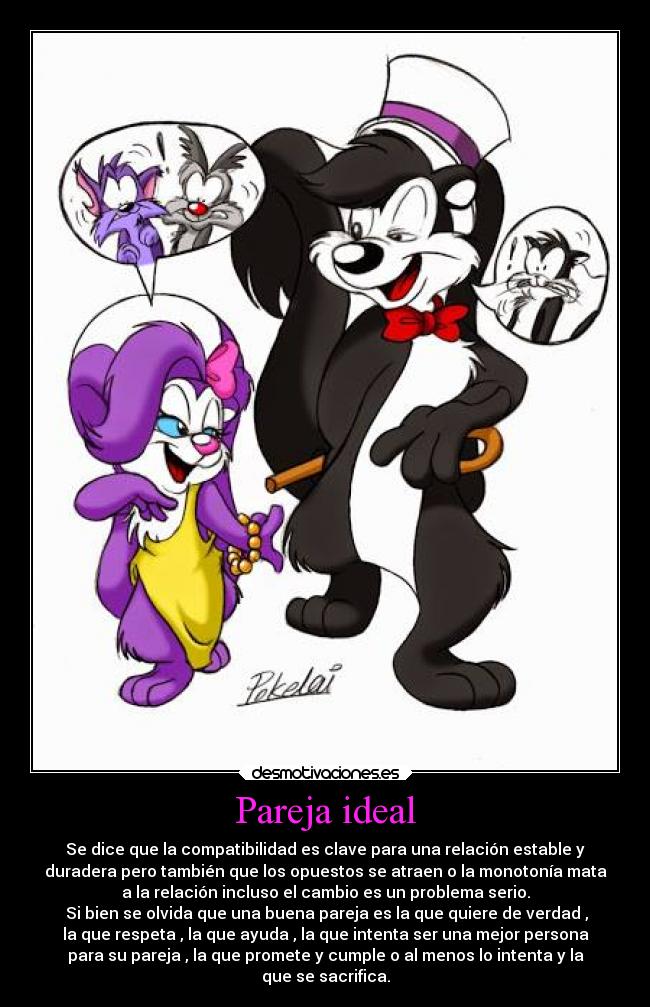 Pareja ideal - Se dice que la compatibilidad es clave para una relación estable y
duradera pero también que los opuestos se atraen o la monotonía mata
a la relación incluso el cambio es un problema serio.
 Si bien se olvida que una buena pareja es la que quiere de verdad ,
la que respeta , la que ayuda , la que intenta ser una mejor persona
para su pareja , la que promete y cumple o al menos lo intenta y la
que se sacrifica.