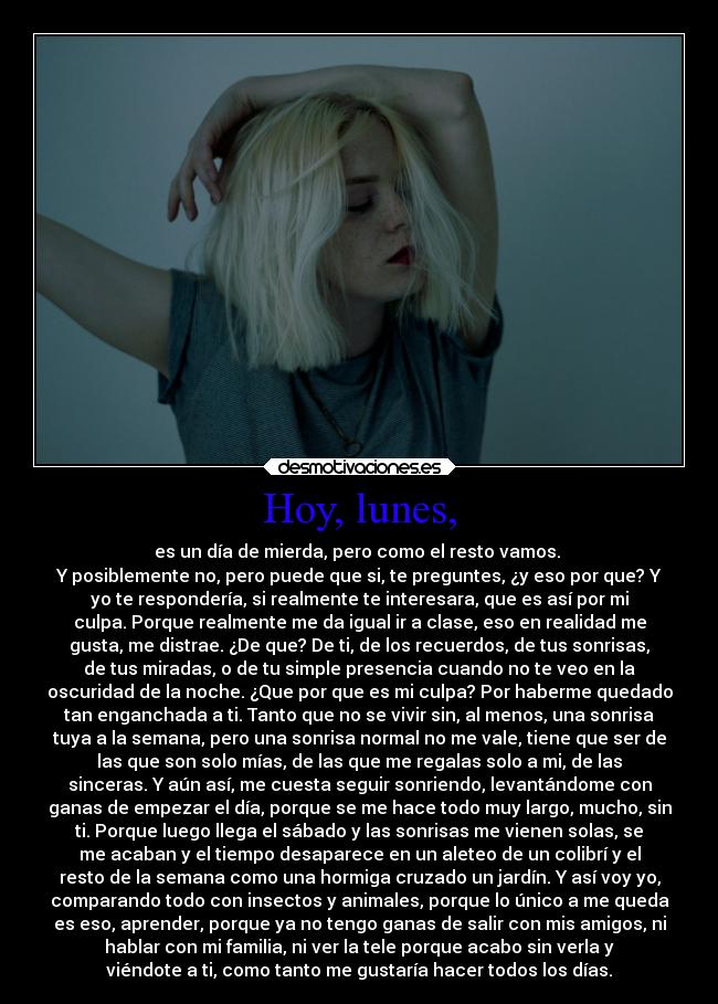 Hoy, lunes, - es un día de mierda, pero como el resto vamos. 
Y posiblemente no, pero puede que si, te preguntes, ¿y eso por que? Y
yo te respondería, si realmente te interesara, que es así por mi
culpa. Porque realmente me da igual ir a clase, eso en realidad me
gusta, me distrae. ¿De que? De ti, de los recuerdos, de tus sonrisas,
de tus miradas, o de tu simple presencia cuando no te veo en la
oscuridad de la noche. ¿Que por que es mi culpa? Por haberme quedado
tan enganchada a ti. Tanto que no se vivir sin, al menos, una sonrisa
tuya a la semana, pero una sonrisa normal no me vale, tiene que ser de
las que son solo mías, de las que me regalas solo a mi, de las
sinceras. Y aún así, me cuesta seguir sonriendo, levantándome con
ganas de empezar el día, porque se me hace todo muy largo, mucho, sin
ti. Porque luego llega el sábado y las sonrisas me vienen solas, se
me acaban y el tiempo desaparece en un aleteo de un colibrí y el
resto de la semana como una hormiga cruzado un jardín. Y así voy yo,
comparando todo con insectos y animales, porque lo único a me queda
es eso, aprender, porque ya no tengo ganas de salir con mis amigos, ni
hablar con mi familia, ni ver la tele porque acabo sin verla y
viéndote a ti, como tanto me gustaría hacer todos los días.