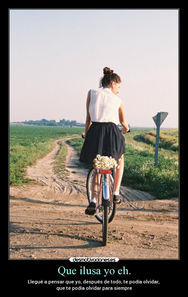Que ilusa yo eh. - Llegué a pensar que yo, después de todo, te podía olvidar, 
que te podía olvidar para siempre