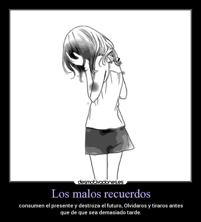 Los malos recuerdos - consumen el presente y destroza el futuro, Olvidaros y tiraros antes
que de que sea demasiado tarde.