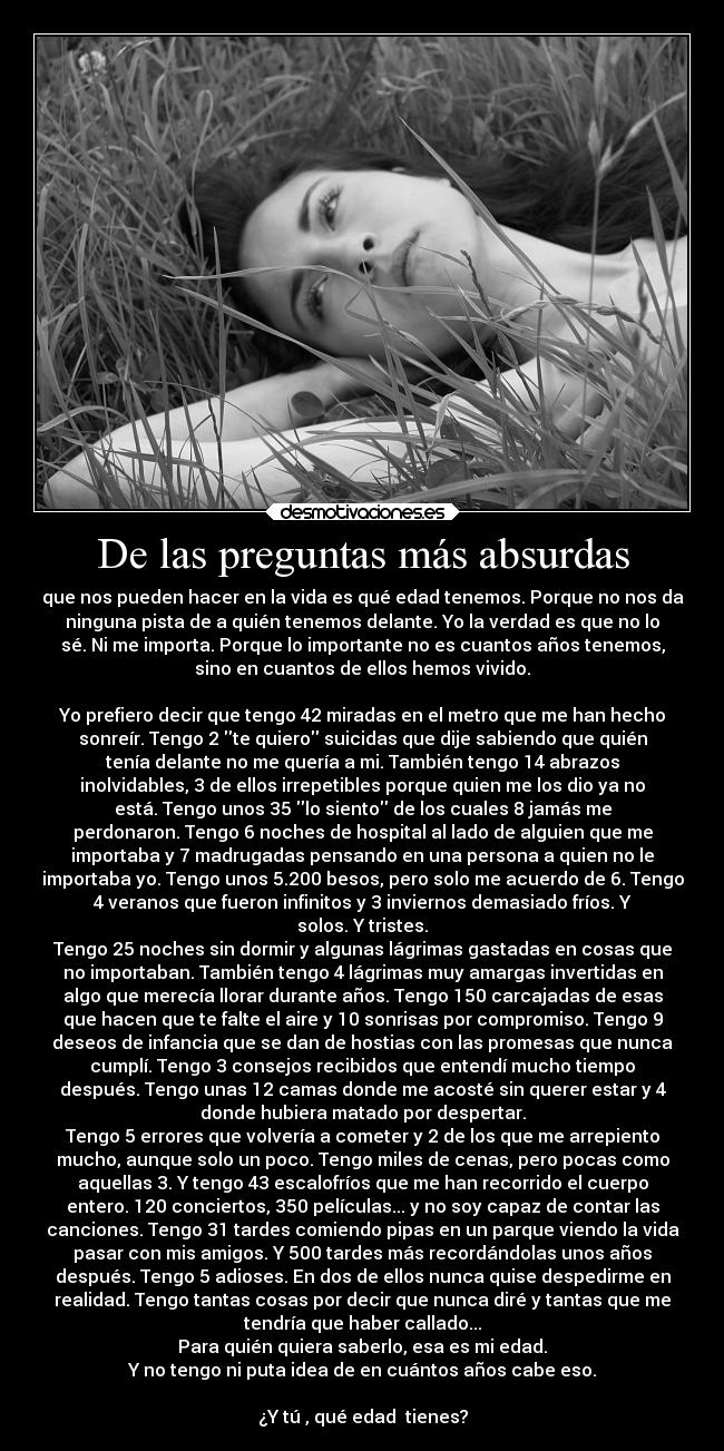 De las preguntas más absurdas - que nos pueden hacer en la vida es qué edad tenemos. Porque no nos da
ninguna pista de a quién tenemos delante. Yo la verdad es que no lo
sé. Ni me importa. Porque lo importante no es cuantos años tenemos,
sino en cuantos de ellos hemos vivido.
Yo prefiero decir que tengo 42 miradas en el metro que me han hecho
sonreír. Tengo 2 te quiero suicidas que dije sabiendo que quién
tenía delante no me quería a mi. También tengo 14 abrazos
inolvidables, 3 de ellos irrepetibles porque quien me los dio ya no
está. Tengo unos 35 lo siento de los cuales 8 jamás me
perdonaron. Tengo 6 noches de hospital al lado de alguien que me
importaba y 7 madrugadas pensando en una persona a quien no le
importaba yo. Tengo unos 5.200 besos, pero solo me acuerdo de 6. Tengo
4 veranos que fueron infinitos y 3 inviernos demasiado fríos. Y
solos. Y tristes.
Tengo 25 noches sin dormir y algunas lágrimas gastadas en cosas que
no importaban. También tengo 4 lágrimas muy amargas invertidas en
algo que merecía llorar durante años. Tengo 150 carcajadas de esas
que hacen que te falte el aire y 10 sonrisas por compromiso. Tengo 9
deseos de infancia que se dan de hostias con las promesas que nunca
cumplí. Tengo 3 consejos recibidos que entendí mucho tiempo
después. Tengo unas 12 camas donde me acosté sin querer estar y 4
donde hubiera matado por despertar.
Tengo 5 errores que volvería a cometer y 2 de los que me arrepiento
mucho, aunque solo un poco. Tengo miles de cenas, pero pocas como
aquellas 3. Y tengo 43 escalofríos que me han recorrido el cuerpo
entero. 120 conciertos, 350 películas... y no soy capaz de contar las
canciones. Tengo 31 tardes comiendo pipas en un parque viendo la vida
pasar con mis amigos. Y 500 tardes más recordándolas unos años
después. Tengo 5 adioses. En dos de ellos nunca quise despedirme en
realidad. Tengo tantas cosas por decir que nunca diré y tantas que me
tendría que haber callado...
Para quién quiera saberlo, esa es mi edad.
Y no tengo ni puta idea de en cuántos años cabe eso.
¿Y tú , qué edad tienes?