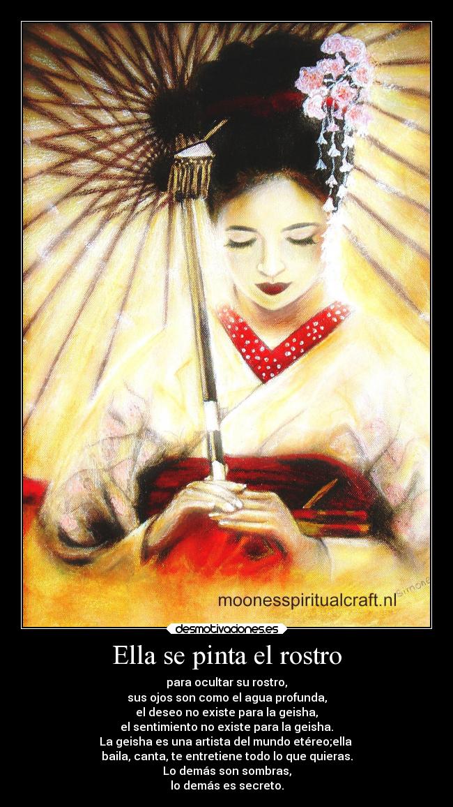 Ella se pinta el rostro - para ocultar su rostro,
sus ojos son como el agua profunda,
el deseo no existe para la geisha,
el sentimiento no existe para la geisha.
La geisha es una artista del mundo etéreo;ella
baila, canta, te entretiene todo lo que quieras.
Lo demás son sombras,
lo demás es secreto.