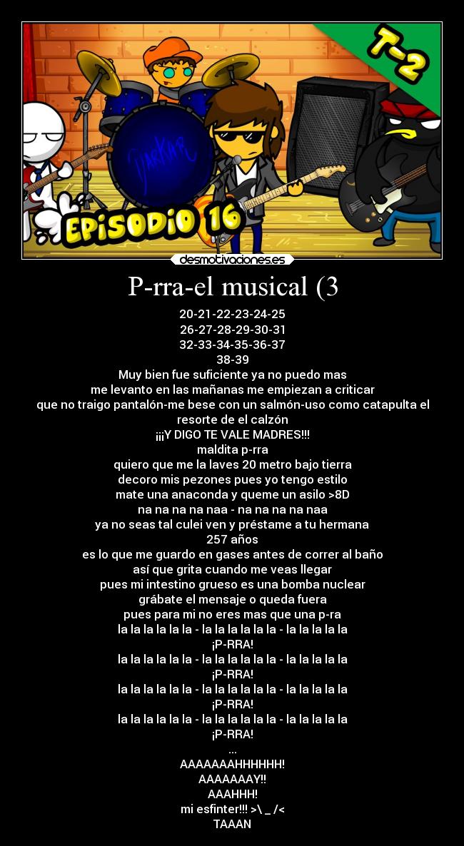 P-rra-el musical (3 - 20-21-22-23-24-25
26-27-28-29-30-31
32-33-34-35-36-37
38-39
Muy bien fue suficiente ya no puedo mas
me levanto en las mañanas me empiezan a criticar
que no traigo pantalón-me bese con un salmón-uso como catapulta el
resorte de el calzón
¡¡¡Y DIGO TE VALE MADRES!!!
maldita p-rra
quiero que me la laves 20 metro bajo tierra
decoro mis pezones pues yo tengo estilo
mate una anaconda y queme un asilo >8D
na na na na naa - na na na na naa
ya no seas tal culei ven y préstame a tu hermana
257 años
es lo que me guardo en gases antes de correr al baño
así que grita cuando me veas llegar
pues mi intestino grueso es una bomba nuclear
grábate el mensaje o queda fuera
pues para mi no eres mas que una p-ra
la la la la la la - la la la la la la - la la la la la
¡P-RRA!
la la la la la la - la la la la la la - la la la la la
¡P-RRA!
la la la la la la - la la la la la la - la la la la la
¡P-RRA!
la la la la la la - la la la la la la - la la la la la
¡P-RRA!
...
AAAAAAAHHHHHH!
AAAAAAAY!!
AAAHHH!
mi esfinter!!! >\ _ /<
TAAAN