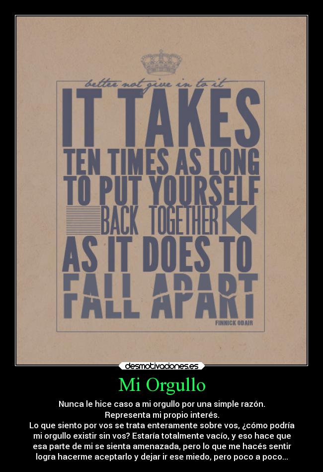 Mi Orgullo - Nunca le hice caso a mi orgullo por una simple razón.
Representa mi propio interés.
Lo que siento por vos se trata enteramente sobre vos, ¿cómo podría
mi orgullo existir sin vos? Estaría totalmente vacío, y eso hace que
esa parte de mi se sienta amenazada, pero lo que me hacés sentir
logra hacerme aceptarlo y dejar ir ese miedo, pero poco a poco...