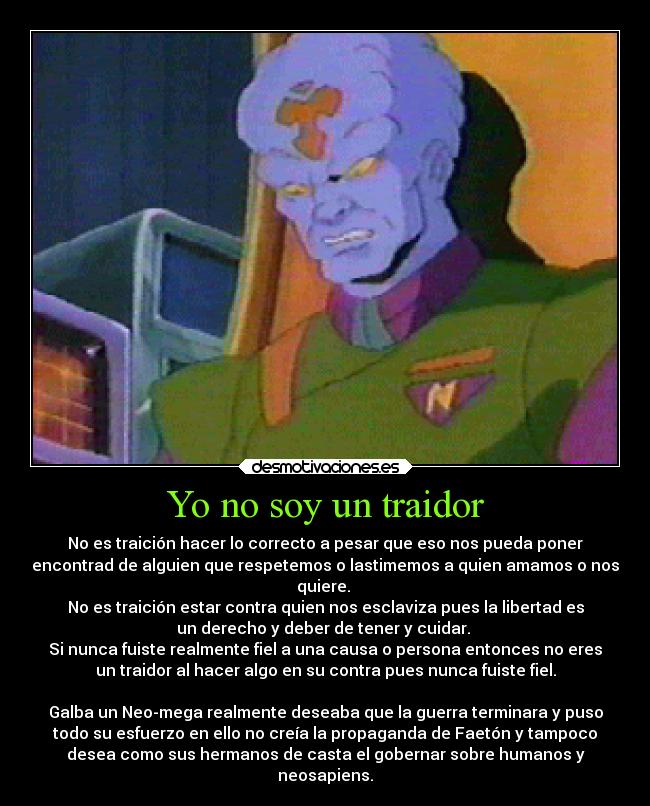 Yo no soy un traidor - No es traición hacer lo correcto a pesar que eso nos pueda poner
encontrad de alguien que respetemos o lastimemos a quien amamos o nos
quiere. 
No es traición estar contra quien nos esclaviza pues la libertad es
un derecho y deber de tener y cuidar. 
Si nunca fuiste realmente fiel a una causa o persona entonces no eres
un traidor al hacer algo en su contra pues nunca fuiste fiel.

Galba un Neo-mega realmente deseaba que la guerra terminara y puso
todo su esfuerzo en ello no creía la propaganda de Faetón y tampoco
desea como sus hermanos de casta el gobernar sobre humanos y
neosapiens.