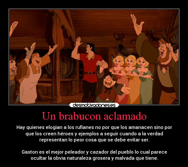 Un brabucon aclamado - Hay quienes elogian a los rufianes no por que los amanacen sino por
que los creen héroes y ejemplos a seguir cuando a la verdad
representan lo peor cosa que se debe evitar ser.

Gaston es el mejor peleador y cazador del pueblo lo cual parece
ocultar la obvia naturaleza grosera y malvada que tiene.