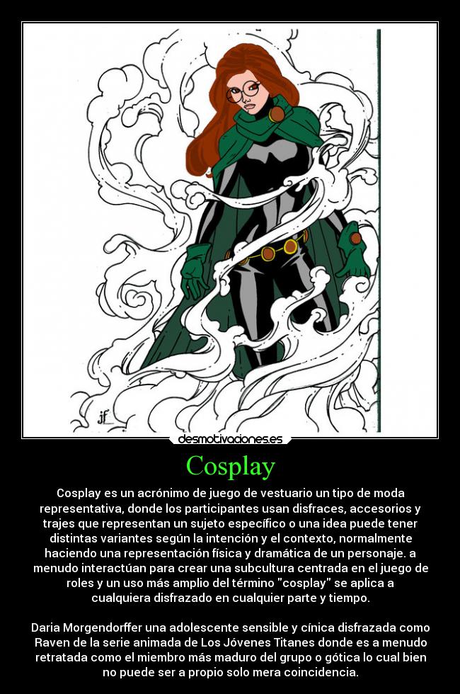 Cosplay - Cosplay es un acrónimo de juego de vestuario un tipo de moda
representativa, donde los participantes usan disfraces, accesorios y
trajes que representan un sujeto específico o una idea puede tener
distintas variantes según la intención y el contexto, normalmente
haciendo una representación física y dramática de un personaje. a
menudo interactúan para crear una subcultura centrada en el juego de
roles y un uso más amplio del término cosplay se aplica a
cualquiera disfrazado en cualquier parte y tiempo.

Daria Morgendorffer una adolescente sensible y cínica disfrazada como
Raven de la serie animada de Los Jóvenes Titanes donde es a menudo
retratada como el miembro más maduro del grupo o gótica lo cual bien
no puede ser a propio solo mera coincidencia.