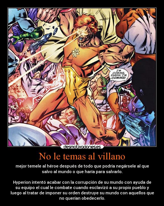 No le temas al villano - mejor temele al héroe después de todo que podría negársele al que
salvo al mundo o que haría para salvarlo.

Hyperion intentó acabar con la corrupción de su mundo con ayuda de
su equipo el cual le combate cuando esclavizó a su propio pueblo y
luego al tratar de imponer su orden destruye su mundo con aquellos que
no querían obedecerlo.