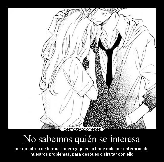 No sabemos quién se interesa - por nosotros de forma sincera y quien lo hace solo por enterarse de
nuestros problemas, para después disfrutar con ello.