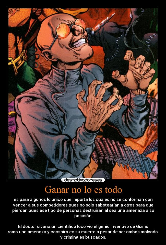 Ganar no lo es todo - es para algunos lo único que importa los cuales no se conforman con
vencer a sus competidores pues no solo sabotearían a otros para que
pierdan pues ese tipo de personas destruirán al sea una amenaza a su
posición.

El doctor sivana un científico loco vio el genio inventivo de Gizmo
como una amenaza y conspiro en su muerte a pesar de ser ambos malvados
y criminales buscados.